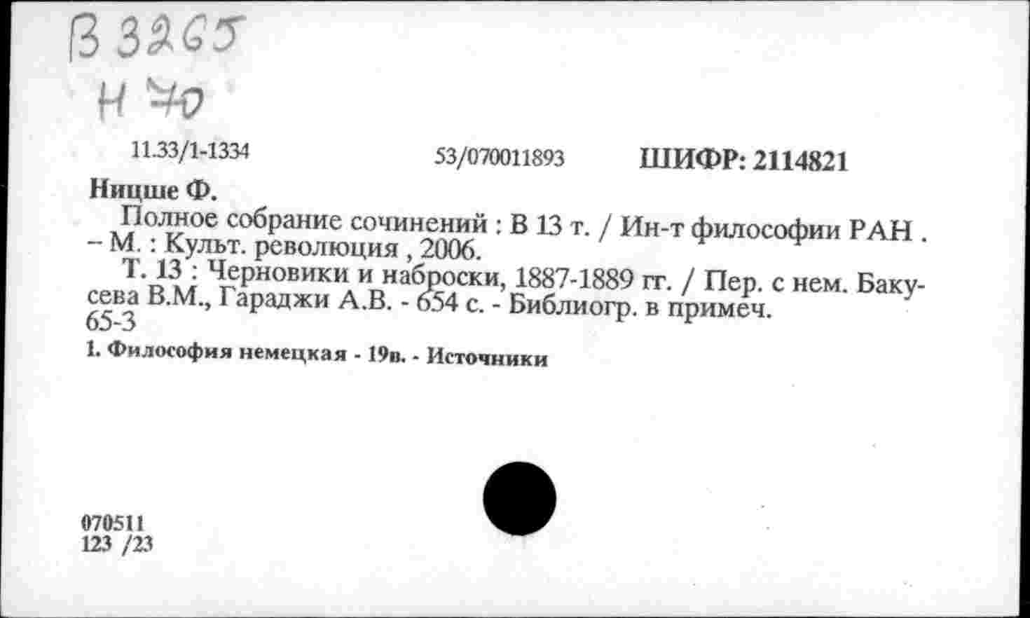 ﻿Н >0
53/070011893 ШИФР: 2114821
11.33/1-1334
Ницше Ф.
л?0-!?06 с°брание сочинений : В 13 т. / Ин-т философии РАН - М.: Культ, революция, 2006.
ЧеРн«вики и набпоски, 1887-1889 гг. / Пер. с нем. Баку-сева В.М., Гараджи А.В. - 654 с. - Библиогр. в примеч.
1. Философия немецкая - 19п. - Источники
070511
123 /23